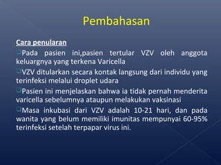 Cara penularan
Pada pasien ini,pasien tertular VZV oleh anggota
keluargnya yang terkena Varicella
VZV ditularkan secara kontak langsung dari individu yang
terinfeksi melalui droplet udara
Pasien ini menjelaskan bahwa ia tidak pernah menderita
varicella sebelumnya ataupun melakukan vaksinasi
Masa inkubasi dari VZV adalah 10-21 hari, dan pada
wanita yang belum memiliki imunitas mempunyai 60-95%
terinfeksi setelah terpapar virus ini.
Pembahasan
 