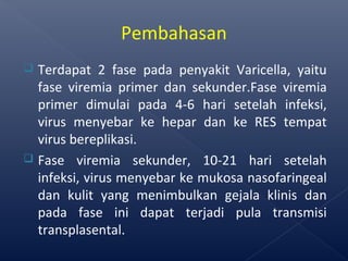  Terdapat 2 fase pada penyakit Varicella, yaitu
fase viremia primer dan sekunder.Fase viremia
primer dimulai pada 4-6 hari setelah infeksi,
virus menyebar ke hepar dan ke RES tempat
virus bereplikasi.
 Fase viremia sekunder, 10-21 hari setelah
infeksi, virus menyebar ke mukosa nasofaringeal
dan kulit yang menimbulkan gejala klinis dan
pada fase ini dapat terjadi pula transmisi
transplasental.
Pembahasan
 
