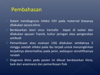  Dalam mendiagnosis infeksi VZV pada maternal biasanya
dilakukan secara klinis
 Berdasarkan teori virus Varicella dapat di isolasi dan
dilakukan apusan Tzanck, kultur jaringan atau pengecekan
antibodi
 Pemeriksaan atau evaluasi USG dilakukan setidaknya 5
minggu setelah infeksi pada ibu terjadi untuk menyingkirkan
terjadinya abnormalitas pada janin, walaupun sensitifitasnya
rendah
 Diagnosis klinis pada pasien ini dibuat berdasarkan klinis,
baik dari anamnesis dan pemeriksaan fisik
Pembahasan
 