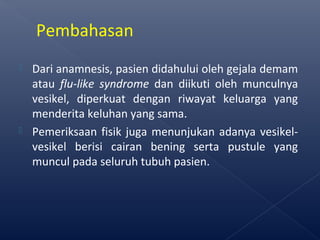  Dari anamnesis, pasien didahului oleh gejala demam
atau flu-like syndrome dan diikuti oleh munculnya
vesikel, diperkuat dengan riwayat keluarga yang
menderita keluhan yang sama.
 Pemeriksaan fisik juga menunjukan adanya vesikel-
vesikel berisi cairan bening serta pustule yang
muncul pada seluruh tubuh pasien.
Pembahasan
 