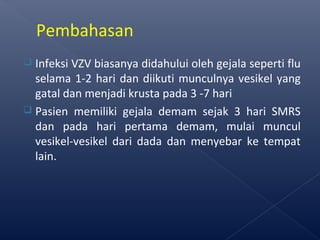  Infeksi VZV biasanya didahului oleh gejala seperti flu
selama 1-2 hari dan diikuti munculnya vesikel yang
gatal dan menjadi krusta pada 3 -7 hari
 Pasien memiliki gejala demam sejak 3 hari SMRS
dan pada hari pertama demam, mulai muncul
vesikel-vesikel dari dada dan menyebar ke tempat
lain.
Pembahasan
 
