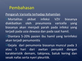 Pengaruh Varicella terhadap Kehamilan
Mortalitas akibat infeksi VZV biasanya
diakibatkan oleh pneumonia varicella yang
biasanya akan menjadi parah pada infeksi yang
terjadi pada usia dewasa dan pada saat hamil.
Diantara 5-20% pasien ibu hamil yang terinfeksi
akan terjadi penumonitis
Gejala dari penumonia biasanya muncul pada 3
atau 5 hari dari awitan penyakit dengan
karakteristik demam, takipnea, batuk kering dan
sesak nafas serta nyeri pleuritik.
Pembahasan
 