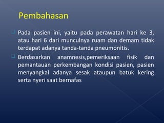  Pada pasien ini, yaitu pada perawatan hari ke 3,
atau hari 6 dari munculnya ruam dan demam tidak
terdapat adanya tanda-tanda pneumonitis.
 Berdasarkan anamnesis,pemeriksaan fisik dan
pemantauan perkembangan kondisi pasien, pasien
menyangkal adanya sesak ataupun batuk kering
serta nyeri saat bernafas
Pembahasan
 