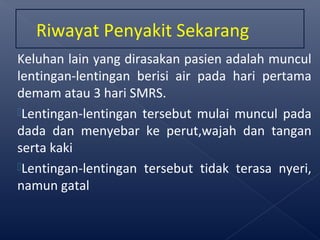 Keluhan lain yang dirasakan pasien adalah muncul
lentingan-lentingan berisi air pada hari pertama
demam atau 3 hari SMRS.
Lentingan-lentingan tersebut mulai muncul pada
dada dan menyebar ke perut,wajah dan tangan
serta kaki
Lentingan-lentingan tersebut tidak terasa nyeri,
namun gatal
Riwayat Penyakit Sekarang
 