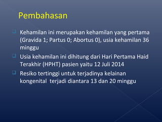  Kehamilan ini merupakan kehamilan yang pertama
(Gravida 1; Partus 0; Abortus 0), usia kehamilan 36
minggu
 Usia kehamilan ini dihitung dari Hari Pertama Haid
Terakhir (HPHT) pasien yaitu 12 Juli 2014
 Resiko tertinggi untuk terjadinya kelainan
kongenital terjadi diantara 13 dan 20 minggu
Pembahasan
 