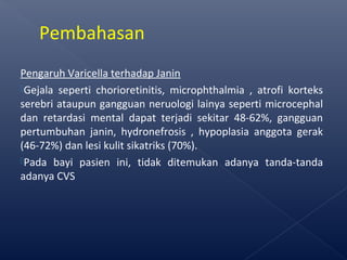 Pengaruh Varicella terhadap Janin
Gejala seperti chorioretinitis, microphthalmia , atrofi korteks
serebri ataupun gangguan neruologi lainya seperti microcephal
dan retardasi mental dapat terjadi sekitar 48-62%, gangguan
pertumbuhan janin, hydronefrosis , hypoplasia anggota gerak
(46-72%) dan lesi kulit sikatriks (70%).
Pada bayi pasien ini, tidak ditemukan adanya tanda-tanda
adanya CVS
Pembahasan
 