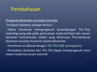 Pengaruh kehamilan terhadap Varicella
Terdapat hipotesis sebagai berikut :
1.Faktor hormonal mempengaruhi keseimbangan Th1-Th2,
makrofag yang ada pada permukaan maternal-fetal dan secara
dominan menstimulasi sitokin yang distimuasi Th2,membuat
dominasi imunitas humoral selama kehamilan
2.Fenomena ini dikenal dengan Th1-Th2 shift of pregnancy
3.Perubahan dominasi dari Th1-Th2 dapat mempengaruhi imun
sistem maternal secara sistemik
Pembahasan
 