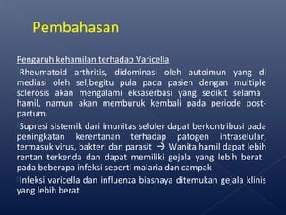Pengaruh kehamilan terhadap Varicella
Rheumatoid arthritis, didominasi oleh autoimun yang di
mediasi oleh sel,begitu pula pada pasien dengan multiple
sclerosis akan mengalami eksaserbasi yang sedikit selama
hamil, namun akan memburuk kembali pada periode post-
partum.
Supresi sistemik dari imunitas seluler dapat berkontribusi pada
peningkatan kerentanan terhadap patogen intraselular,
termasuk virus, bakteri dan parasit  Wanita hamil dapat lebih
rentan terkenda dan dapat memiliki gejala yang lebih berat
pada beberapa infeksi seperti malaria dan campak
Infeksi varicella dan influenza biasnaya ditemukan gejala klinis
yang lebih berat
Pembahasan
 