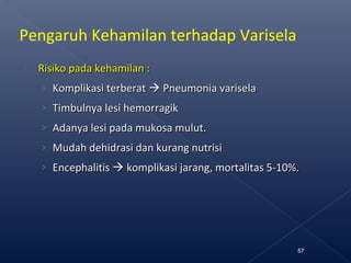  Risiko pada kehamilan :Risiko pada kehamilan :
› Komplikasi terberatKomplikasi terberat  Pneumonia variselaPneumonia varisela
› Timbulnya lesi hemorragikTimbulnya lesi hemorragik
› Adanya lesi pada mukosa mulut.Adanya lesi pada mukosa mulut.
› Mudah dehidrasi dan kurang nutrisiMudah dehidrasi dan kurang nutrisi
› EEncephalitisncephalitis  komplikasi jarangkomplikasi jarang,, mortalitas 5-10%mortalitas 5-10%..
57
Pengaruh Kehamilan terhadap Varisela
 