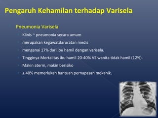  Pneumonia Varisela
› Klinis ~ pneumonia secara umum
› merupakan kegawatdaruratan medis
› mengenai 17% dari ibu hamil dengan varisela.
› Tingginya Mortalitas ibu hamil 20-40% VS wanita tidak hamil (12%).
› Makin aterm, makin berisiko
› + 40% memerlukan bantuan pernapasan mekanik.
58
Pengaruh Kehamilan terhadap Varisela
 