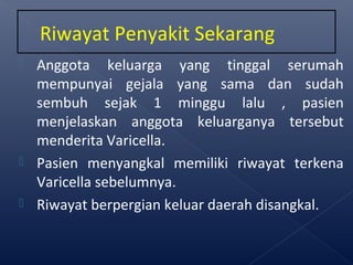  Anggota keluarga yang tinggal serumah
mempunyai gejala yang sama dan sudah
sembuh sejak 1 minggu lalu , pasien
menjelaskan anggota keluarganya tersebut
menderita Varicella.
 Pasien menyangkal memiliki riwayat terkena
Varicella sebelumnya.
 Riwayat berpergian keluar daerah disangkal.
Riwayat Penyakit Sekarang
 