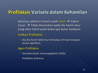 ProfilaksisProfilaksis Varisela dalam KehamilanVarisela dalam Kehamilan
 Idealnya sebelum hamil sudahIdealnya sebelum hamil sudah imunimun  VaksinVaksin
CacarCacar  Tidak disarankan pada ibu hamil atauTidak disarankan pada ibu hamil atau
yang akan hamil pada beberapa bulan kedepanyang akan hamil pada beberapa bulan kedepan
 Indikasi Profilaksis:Indikasi Profilaksis:
› Jika ibu hamil tidak imun terhadapJika ibu hamil tidak imun terhadap VZVVZV dan terpapardan terpapar
secara signifikan,secara signifikan,
 Agen ProfilaksisAgen Profilaksis
› Varicella-Zoster Immunoglobulin (VZIG)Varicella-Zoster Immunoglobulin (VZIG)
› Profilaksis AntivirusProfilaksis Antivirus
60
 
