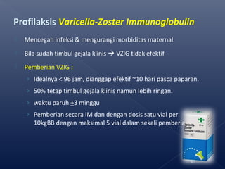Profilaksis Varicella-Zoster Immunoglobulin
 Mencegah infeksi & mengurangi morbiditas maternal.
 Bila sudah timbul gejala klinis  VZIG tidak efektif
 Pemberian VZIG :
› Idealnya < 96 jam, dianggap efektif ~10 hari pasca paparan.
› 50% tetap timbul gejala klinis namun lebih ringan.
› waktu paruh +3 minggu
› Pemberian secara IM dan dengan dosis satu vial per
10kgBB dengan maksimal 5 vial dalam sekali pemberian
61
 