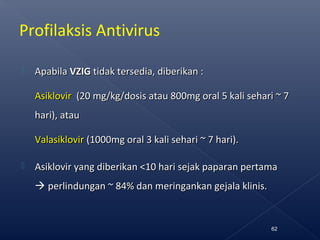 Profilaksis Antivirus
 ApabilaApabila VZIGVZIG tidak tersedia, diberikan :tidak tersedia, diberikan :
AsiklovirAsiklovir ((20 mg/kg/dosis20 mg/kg/dosis atau 800mg oral 5 kali sehari ~ 7atau 800mg oral 5 kali sehari ~ 7
hari), atauhari), atau
ValasiklovirValasiklovir (1000mg oral 3 kali sehari ~ 7 hari).(1000mg oral 3 kali sehari ~ 7 hari).
 Asiklovir yang diberikan <10 hari sejak paparan pertamaAsiklovir yang diberikan <10 hari sejak paparan pertama
 perlindungan ~ 84% dan meringankan gejala klinis.perlindungan ~ 84% dan meringankan gejala klinis.
62
 