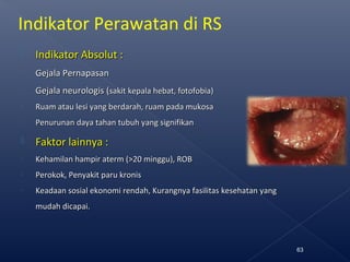 Indikator Perawatan di RS
 Indikator Absolut :Indikator Absolut :
- Gejala PernapasanGejala Pernapasan
- Gejala neurologis (Gejala neurologis (sakit kepala hebat, fotofobia)sakit kepala hebat, fotofobia)
- Ruam atau lesi yang berdarah, ruam pada mukosaRuam atau lesi yang berdarah, ruam pada mukosa
- Penurunan daya tahan tubuh yang signifikanPenurunan daya tahan tubuh yang signifikan
 Faktor lainnya :Faktor lainnya :
- Kehamilan hampir aterm (>20 minggu), ROBKehamilan hampir aterm (>20 minggu), ROB
- Perokok, Penyakit paru kronisPerokok, Penyakit paru kronis
- Keadaan sosial ekonomi rendah, Kurangnya fasilitas kesehatan yangKeadaan sosial ekonomi rendah, Kurangnya fasilitas kesehatan yang
mudah dicapai.mudah dicapai.
63
 