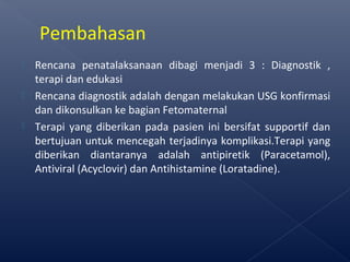  Rencana penatalaksanaan dibagi menjadi 3 : Diagnostik ,
terapi dan edukasi
 Rencana diagnostik adalah dengan melakukan USG konfirmasi
dan dikonsulkan ke bagian Fetomaternal
 Terapi yang diberikan pada pasien ini bersifat supportif dan
bertujuan untuk mencegah terjadinya komplikasi.Terapi yang
diberikan diantaranya adalah antipiretik (Paracetamol),
Antiviral (Acyclovir) dan Antihistamine (Loratadine).
Pembahasan
 