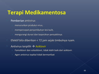 Terapi Medikamentosa
 Pemberian antivirusantivirus
› menurunkan produksi virus,menurunkan produksi virus,
› mempercepat penyembuhan lesi kulit,mempercepat penyembuhan lesi kulit,
› mengurangi durasi dan keparahan penyakitnya.mengurangi durasi dan keparahan penyakitnya.
 Efektif bila diberikan < 72 jam sejak timbulnya ruamEfektif bila diberikan < 72 jam sejak timbulnya ruam..
 Antivirus terpilihAntivirus terpilih  AsiklovirAsiklovir
› Famsiklovir dan valasiklovir, tidak lebih baik dari asiklovir.Famsiklovir dan valasiklovir, tidak lebih baik dari asiklovir.
› Agen antivirus topikal tidak bermanfaatAgen antivirus topikal tidak bermanfaat
65
 