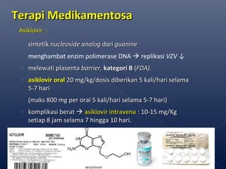 Terapi MedikamentosaTerapi Medikamentosa
 Asiklovir :Asiklovir :
› sintetiksintetik nucleoside analognucleoside analog daridari guanineguanine
› menghambat enzim polimerase DNA  replikasi VZV ↓
› melewati plasentamelewati plasenta barrier,barrier, kategori Bkategori B ((FDA)FDA)..
› asiklovirasiklovir oraloral 20 mg/kg/dosis diberikan20 mg/kg/dosis diberikan 5 kali/hari5 kali/hari selamaselama
55-7-7 harihari
((makmakss 800 mg per oral 5 kali/hari selama 5-7 hari)800 mg per oral 5 kali/hari selama 5-7 hari)
› komplikasi beratkomplikasi berat  asiklovir intravenaasiklovir intravena : 10-15 mg/Kg: 10-15 mg/Kg
setiap 8 jam selama 7 hingga 10 hari.setiap 8 jam selama 7 hingga 10 hari.
66
 
