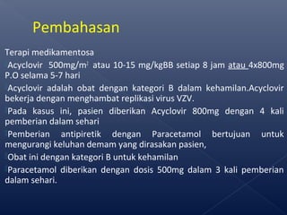 Terapi medikamentosa
Acyclovir 500mg/m2
atau 10-15 mg/kgBB setiap 8 jam atau 4x800mg
P.O selama 5-7 hari
Acyclovir adalah obat dengan kategori B dalam kehamilan.Acyclovir
bekerja dengan menghambat replikasi virus VZV.
Pada kasus ini, pasien diberikan Acyclovir 800mg dengan 4 kali
pemberian dalam sehari
Pemberian antipiretik dengan Paracetamol bertujuan untuk
mengurangi keluhan demam yang dirasakan pasien,
Obat ini dengan kategori B untuk kehamilan
Paracetamol diberikan dengan dosis 500mg dalam 3 kali pemberian
dalam sehari.
Pembahasan
 