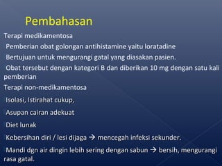 Terapi medikamentosa
Pemberian obat golongan antihistamine yaitu loratadine
Bertujuan untuk mengurangi gatal yang diasakan pasien.
Obat tersebut dengan kategori B dan diberikan 10 mg dengan satu kali
pemberian
Terapi non-medikamentosa
Isolasi, Istirahat cukup,Isolasi, Istirahat cukup,
Asupan cairan adekuatAsupan cairan adekuat
Diet lunakDiet lunak
Kebersihan diri / lesi dijagaKebersihan diri / lesi dijaga  mencegah infeksi sekunder.mencegah infeksi sekunder.
Mandi dgn air dingin lebih sering dengan sabunMandi dgn air dingin lebih sering dengan sabun  bersih, mengurangibersih, mengurangi
rasa gatal.rasa gatal.
Pembahasan
 