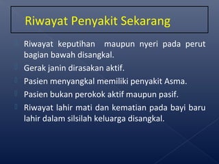  Riwayat keputihan maupun nyeri pada perut
bagian bawah disangkal.
 Gerak janin dirasakan aktif.
 Pasien menyangkal memiliki penyakit Asma.
 Pasien bukan perokok aktif maupun pasif.
 Riwayat lahir mati dan kematian pada bayi baru
lahir dalam silsilah keluarga disangkal.
Riwayat Penyakit Sekarang
 