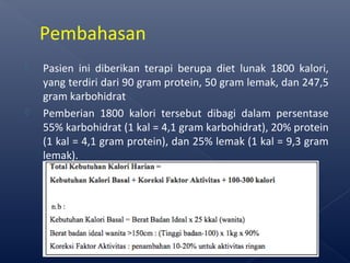  Pasien ini diberikan terapi berupa diet lunak 1800 kalori,
yang terdiri dari 90 gram protein, 50 gram lemak, dan 247,5
gram karbohidrat
 Pemberian 1800 kalori tersebut dibagi dalam persentase
55% karbohidrat (1 kal = 4,1 gram karbohidrat), 20% protein
(1 kal = 4,1 gram protein), dan 25% lemak (1 kal = 9,3 gram
lemak).
Pembahasan
 