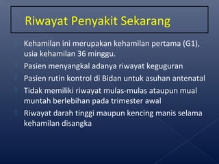  Kehamilan ini merupakan kehamilan pertama (G1),
usia kehamilan 36 minggu.
 Pasien menyangkal adanya riwayat keguguran
 Pasien rutin kontrol di Bidan untuk asuhan antenatal
 Tidak memiliki riwayat mulas-mulas ataupun mual
muntah berlebihan pada trimester awal
 Riwayat darah tinggi maupun kencing manis selama
kehamilan disangka
Riwayat Penyakit Sekarang
 