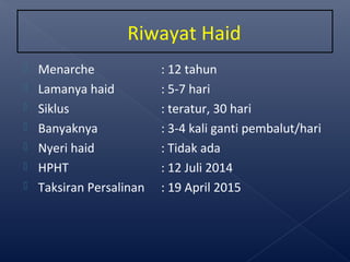  Menarche : 12 tahun
 Lamanya haid : 5-7 hari
 Siklus : teratur, 30 hari
 Banyaknya : 3-4 kali ganti pembalut/hari
 Nyeri haid : Tidak ada
 HPHT : 12 Juli 2014
 Taksiran Persalinan : 19 April 2015
Riwayat Haid
 