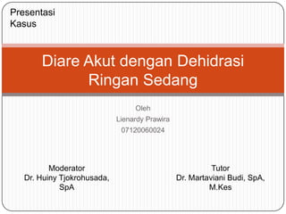 Presentasi
Kasus



       Diare Akut dengan Dehidrasi
             Ringan Sedang
                                  Oleh
                             Lienardy Prawira
                              07120060024




          Moderator                                       Tutor
   Dr. Huiny Tjokrohusada,                      Dr. Martaviani Budi, SpA,
             SpA                                         M.Kes
 