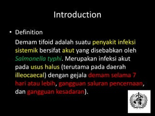 Introduction
• Definition
Demam tifoid adalah suatu penyakit infeksi
sistemik bersifat akut yang disebabkan oleh
Salmonella typhi. Merupakan infeksi akut
pada usus halus (terutama pada daerah
illeocaecal) dengan gejala demam selama 7
hari atau lebih, gangguan saluran pencernaan,
dan gangguan kesadaran).
 