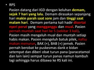 • Keluhan Utama
– Pasien dating dengan keluhan Demam
• RPS
Pasien datang dari IGD dengan keluhan demam,
sejak 7 hari yang lalu. Demam dirasakan sepanjang
hari makin parah saat sore jam dan tinggi saat
malam hari. Demam pertama kali hadir disertai
nyeri perut yang mengganggu dan mual. Pasien
pernah muntah saat hari ke 5 (sekitar 3 kali).
Pasien masih mengeluh mual dan muntah setiap
habis makan. Pasien mengeluh batuk pilek, nafsu
makan menurun, BAK (+), BAB (+) jemek. Pasien
pernah berobat ke puskesmas dank e bidan
setempat dan diberi obat turun pana (paracetamol
dan lain lain) sempat turun panas namun kambuh
lagi sehingga harus dibawa ke RS kali ini.
 