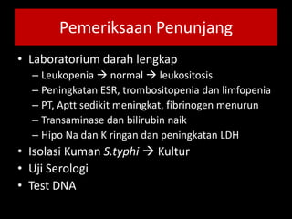 Pemeriksaan Penunjang
• Laboratorium darah lengkap
– Leukopenia  normal  leukositosis
– Peningkatan ESR, trombositopenia dan limfopenia
– PT, Aptt sedikit meningkat, fibrinogen menurun
– Transaminase dan bilirubin naik
– Hipo Na dan K ringan dan peningkatan LDH
• Isolasi Kuman S.typhi  Kultur
• Uji Serologi
• Test DNA
 