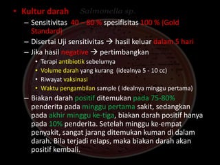 • Kultur darah
– Sensitivitas 40 – 80 % spesifisitas 100 % (Gold
Standard)
– Disertai Uji sensitivitas  hasil keluar dalam 5 hari
– Jika hasil negative  pertimbangkan
• Terapi antibiotik sebelumya
• Volume darah yang kurang (idealnya 5 - 10 cc)
• Riwayat vaksinasi
• Waktu pengambilan sample ( idealnya minggu pertama)
– Biakan darah positif ditemukan pada 75-80%
penderita pada minggu pertama sakit, sedangkan
pada akhir minggu ke-tiga, biakan darah positif hanya
pada 10% penderita. Setelah minggu ke-empat
penyakit, sangat jarang ditemukan kuman di dalam
darah. Bila terjadi relaps, maka biakan darah akan
positif kembali.
 