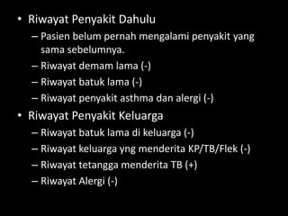 • Riwayat Penyakit Dahulu
– Pasien belum pernah mengalami penyakit yang
sama sebelumnya.
– Riwayat demam lama (-)
– Riwayat batuk lama (-)
– Riwayat penyakit asthma dan alergi (-)
• Riwayat Penyakit Keluarga
– Riwayat batuk lama di keluarga (-)
– Riwayat keluarga yng menderita KP/TB/Flek (-)
– Riwayat tetangga menderita TB (+)
– Riwayat Alergi (-)
 