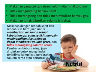 • Makanan yang cukup cairan, kalori, vitamin & protein
• Tidak mengandung banyak serat.
• Tidak merangsang dan tidak menimbulkan banyak gas.
• Makanan lunak diberikan selama istirahat.
Makanan dengan rendah serat dan
rendah sisa bertujuan untuk
memberikan makanan sesuai
kebutuhan gizi yang sedikit mungkin
meninggalkan sisa sehingga
dapat membatasi volume feses, dan
tidak merangsang saluran cerna.
Pemberian bubur saring, juga
ditujukan untuk menghindari
terjadinya komplikasi perdarahan
saluran cerna atau perforasi usus.
Nutrisi
 