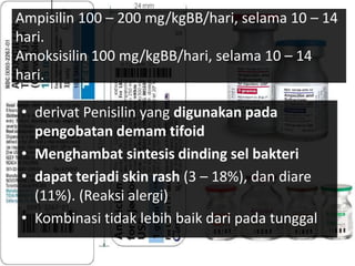 Ampisilin 100 – 200 mg/kgBB/hari, selama 10 – 14
hari.
Amoksisilin 100 mg/kgBB/hari, selama 10 – 14
hari.
• derivat Penisilin yang digunakan pada
pengobatan demam tifoid
• Menghambat sintesis dinding sel bakteri
• dapat terjadi skin rash (3 – 18%), dan diare
(11%). (Reaksi alergi)
• Kombinasi tidak lebih baik dari pada tunggal
 