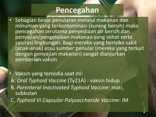 Pencegahan
• Sebagian besar penularan melalui makanan dan
minuman yang terkontaminasi (kurang bersih) maka
pencegahan terutama penyediaan air bersih dan
penyajian/pengelolaan makanan yang sehat serta
sanitasi lingkungan. Bagi mereka yang berisiko sakit
(anak-anak) atau sumber penular (mereka yang terkait
dengan penyajian makanan) sangat dianjurkan
pemberian vaksin.
• Vaksin yang tersedia saat ini:
A. Oral Typhoid Vaccine (Ty21A) : vaksin hidup
B. Parenteral Inactivated Typhoid Vaccine: mati,
subkutan
C. Typhoid Vi Capsular Polysaccharide Vaccine: IM
 