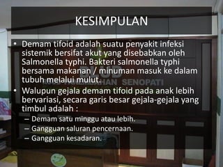KESIMPULAN
• Demam tifoid adalah suatu penyakit infeksi
sistemik bersifat akut yang disebabkan oleh
Salmonella typhi. Bakteri salmonella typhi
bersama makanan / minuman masuk ke dalam
tubuh melalui mulut.
• Walupun gejala demam tifoid pada anak lebih
bervariasi, secara garis besar gejala-gejala yang
timbul adalah :
– Demam satu minggu atau lebih.
– Gangguan saluran pencernaan.
– Gangguan kesadaran.
 