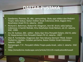 DAFTAR PUSTAKA
• Soedarmo, Poorwo, SS, dkk ; penyunting : Buku ajar Infeksi dan Pediatri
Tropis; Edisi kedua; Ikatan Dokter Anak Indonesia 2010, Bagian Ilmu
Kesehatan Anak FK UI, Jakarta : 2010.
• Richard E. Behrman, Robert M. Kliegman, Ann M. Arvin; edisi bahasa
Indonesia: A Samik Wahab; Ilmu Kesehatan Anak Nelson, ed.15- Jakarta:
EGC, 1999.
• Aru W, Sudoyo, dkk ; editor ; Buku Ajar Ilmu Penyakit Dalam; Jilid III, edisi
IV; Departemen Ilmu Penyakit Dalam FK UI, Jakarta : 2007
• Alan R. Tumbelaka. Diagnosis dan Tata laksana Demam Tifoid. Dalam
Pediatrics Update. Cetakan pertama; Ikatan Dokter Anak Indonesia.
Jakarta : 2003
• Rampengan. T H : Penyakit infeksi Tropis pada Anak ; edisi 2. Jakarta : EGC
2007.
• http://emedicine.medscape.com/article/231135-medication#showall
 
