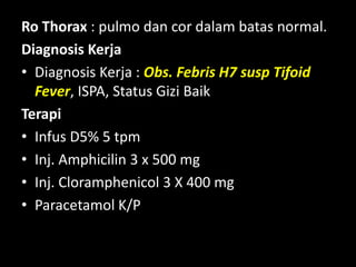 Ro Thorax : pulmo dan cor dalam batas normal.
Diagnosis Kerja
• Diagnosis Kerja : Obs. Febris H7 susp Tifoid
Fever, ISPA, Status Gizi Baik
Terapi
• Infus D5% 5 tpm
• Inj. Amphicilin 3 x 500 mg
• Inj. Cloramphenicol 3 X 400 mg
• Paracetamol K/P
 