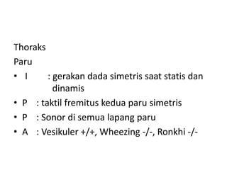 Thoraks
Paru
• I : gerakan dada simetris saat statis dan
dinamis
• P : taktil fremitus kedua paru simetris
• P : Sonor di semua lapang paru
• A : Vesikuler +/+, Wheezing -/-, Ronkhi -/-
 