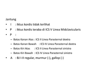 Jantung
• I : Iktus kordis tidak terlihat
• P : Iktus kordis teraba di ICS V Linea Midclavicularis
• P :
– Batas Kanan Atas : ICS II Linea Parasternal dextra
– Batas Kanan Bawah : ICS IV Linea Parasternal dextra
– Batas Kiri Atas : ICS II Linea Parasternal sinistra
– Batas Kiri Bawah : ICS IV Linea Parasternal sinistra
• A : BJ I-II regular, murmur (-), gallop (-)
 