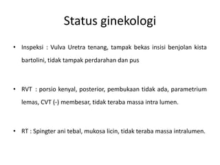 Status ginekologi
• Inspeksi : Vulva Uretra tenang, tampak bekas insisi benjolan kista
bartolini, tidak tampak perdarahan dan pus
• RVT : porsio kenyal, posterior, pembukaan tidak ada, parametrium
lemas, CVT (-) membesar, tidak teraba massa intra lumen.
• RT : Spingter ani tebal, mukosa licin, tidak teraba massa intralumen.
 