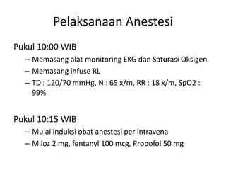 Pelaksanaan Anestesi
Pukul 10:00 WIB
– Memasang alat monitoring EKG dan Saturasi Oksigen
– Memasang infuse RL
– TD : 120/70 mmHg, N : 65 x/m, RR : 18 x/m, SpO2 :
99%
Pukul 10:15 WIB
– Mulai induksi obat anestesi per intravena
– Miloz 2 mg, fentanyl 100 mcg, Propofol 50 mg
 