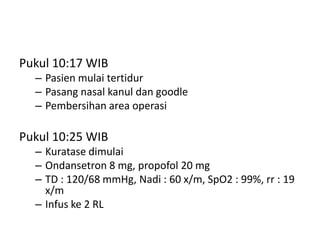 Pukul 10:17 WIB
– Pasien mulai tertidur
– Pasang nasal kanul dan goodle
– Pembersihan area operasi
Pukul 10:25 WIB
– Kuratase dimulai
– Ondansetron 8 mg, propofol 20 mg
– TD : 120/68 mmHg, Nadi : 60 x/m, SpO2 : 99%, rr : 19
x/m
– Infus ke 2 RL
 