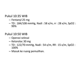 Pukul 10:35 WIB
– Fentanyl 25 mg
– TD : 184/108 mmHg, Nadi : 58 x/m, rr : 28 x/m, SpO2 :
99%
Pukul 10:50 WIB
– Operasi selesai
– Ketorolac 30 mg
– TD : 122/70 mmHg, Nadi : 54 x/m, RR : 15 x/m, SpO2 :
100%
– Masuk ke ruang pemulihan.
 