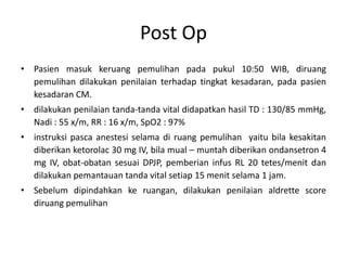 Post Op
• Pasien masuk keruang pemulihan pada pukul 10:50 WIB, diruang
pemulihan dilakukan penilaian terhadap tingkat kesadaran, pada pasien
kesadaran CM.
• dilakukan penilaian tanda-tanda vital didapatkan hasil TD : 130/85 mmHg,
Nadi : 55 x/m, RR : 16 x/m, SpO2 : 97%
• instruksi pasca anestesi selama di ruang pemulihan yaitu bila kesakitan
diberikan ketorolac 30 mg IV, bila mual – muntah diberikan ondansetron 4
mg IV, obat-obatan sesuai DPJP, pemberian infus RL 20 tetes/menit dan
dilakukan pemantauan tanda vital setiap 15 menit selama 1 jam.
• Sebelum dipindahkan ke ruangan, dilakukan penilaian aldrette score
diruang pemulihan
 