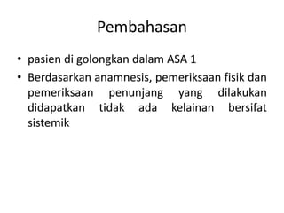 Pembahasan
• pasien di golongkan dalam ASA 1
• Berdasarkan anamnesis, pemeriksaan fisik dan
pemeriksaan penunjang yang dilakukan
didapatkan tidak ada kelainan bersifat
sistemik
 