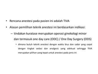 • Rencana anestesi pada pasien ini adalah TIVA
• Alasan pemilihan teknik anestesi ini berdasarkan indikasi:
– tindakan kuratase merupakan operasi ginekologi minor
dan termasuk one day care (ODC) / One Day Surgery (ODS)
• dimana butuh teknik anestesi dengan waktu bius dan sadar yang cepat
dengan tingkat sedasi dan analgesic yang adekuat sehingga TIVA
merupakan pilihan yang tepat untuk anestesi pada jenis ini
 