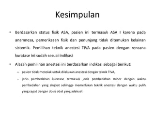 Kesimpulan
• Berdasarkan status fisik ASA, pasien ini termasuk ASA I karena pada
anamnesa, pemeriksaan fisik dan penunjang tidak ditemukan kelainan
sistemik. Pemilihan teknik anestesi TIVA pada pasien dengan rencana
kuratase ini sudah sesuai indikasi
• Alasan pemilihan anestesi ini berdasarkan indikasi sebagai berikut:
– pasien tidak menolak untuk dilakukan anestesi dengan teknik TIVA,
– jenis pembedahan kuratase termasuk jenis pembedahan minor dengan waktu
pembedahan yang singkat sehingga memerlukan teknik anestesi dengan waktu pulih
yang cepat dengan dosis obat yang adekuat
 